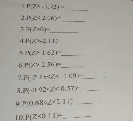 1.P(Z< -1.72) =
2.P(Z< 2.06)=_
3.P(Z>0)=
4.P(Z>-2.11)=_
5.P(Z> 1.62)=
6.P(Z> 2.36)=_
7.P(-2.15<Z< -1.09)=_
8.P(-0.92<Z<0.57)=
9.P(0.68<Z<2.11)=_
10.P(Z<0.11)=_