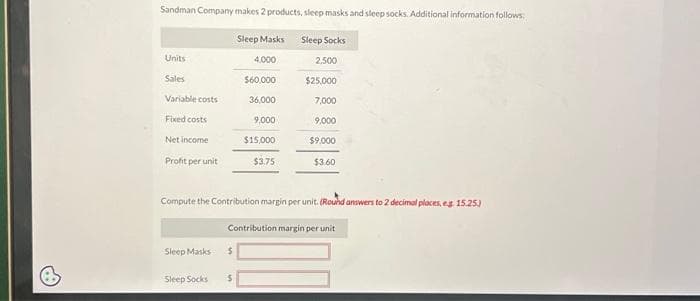 6
Sandman Company makes 2 products, sleep masks and sleep socks. Additional information follows:
Units
Sales
Variable costs
Fixed costs
Net income
Profit per unit
Sleep Masks
Compute the Contribution margin per unit. (Round answers to 2 decimal places, eg 15.25)
Contribution margin per unit
$
Sleep Masks
4.000
$60,000
36,000
9,000
$15,000
$3.75
Sleep Socks $
Sleep Socks
2.500
$25,000
7,000
9,000
$9.000
$3.60