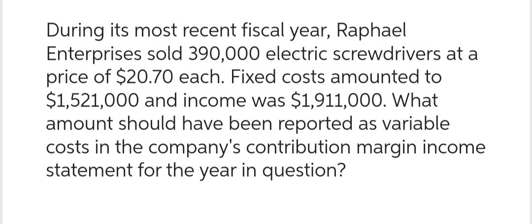 During its most recent fiscal year, Raphael
Enterprises sold 390,000 electric screwdrivers at a
price of $20.70 each. Fixed costs amounted to
$1,521,000 and income was $1,911,000. What
amount should have been reported as variable
costs in the company's contribution margin income
statement for the year in question?