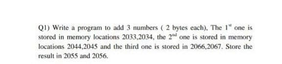 QI) Write a program to add 3 numbers ( 2 bytes each), The 1" one is
stored in memory locations 2033,2034, the 2 d one is stored in memory
locations 2044,2045 and the third one is stored in 2066,2067. Store the
result in 2055 and 2056.
