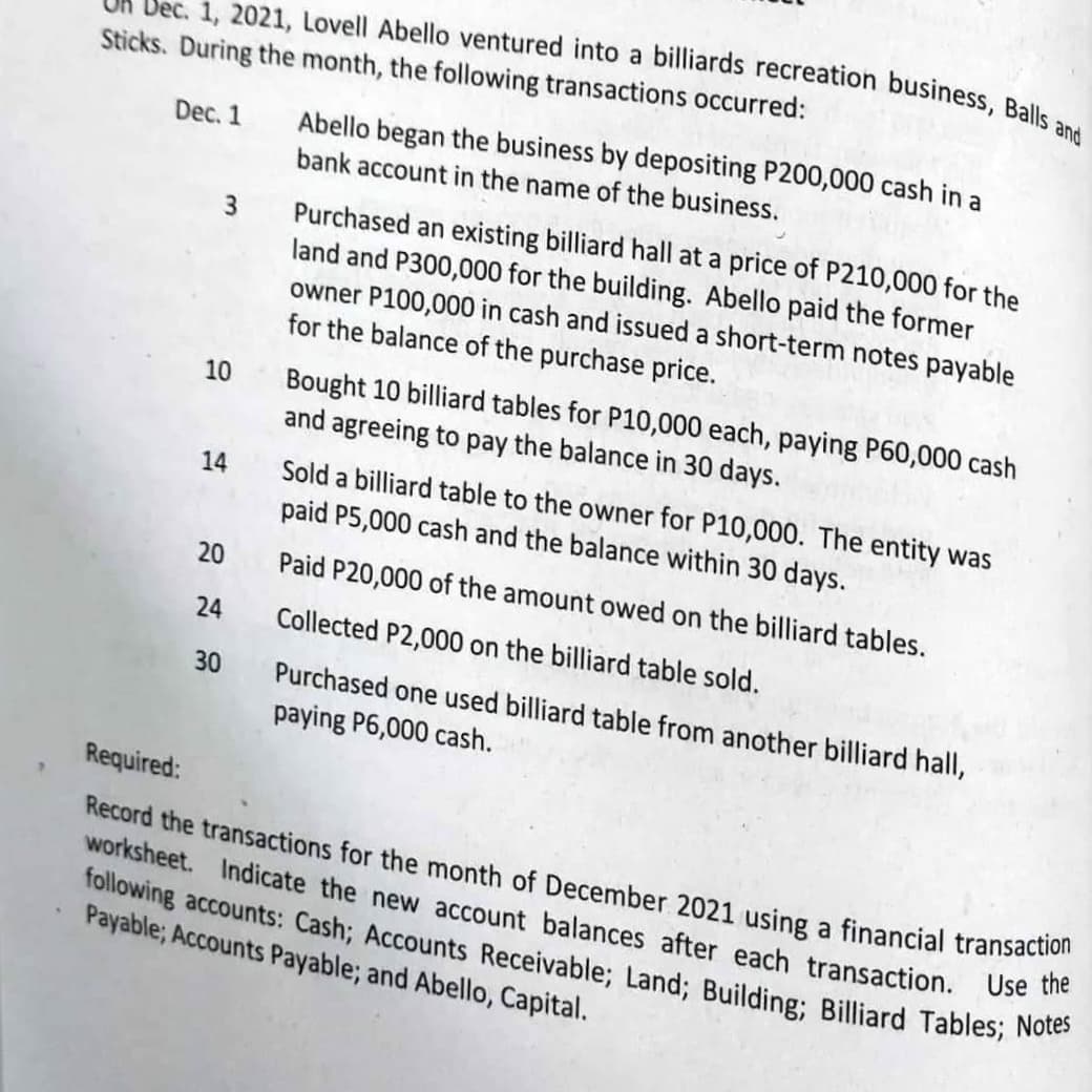 Dec. 1, 2021, Lovell Abello ventured into a billiards recreation business, Balls and
Sticks. During the month, the following transactions occurred:
Dec. 1
3
10
14
20
24
30
Abello began the business by depositing P200,000 cash in a
bank account in the name of the business.
Purchased an existing billiard hall at a price of P210,000 for the
land and P300,000 for the building. Abello paid the former
owner P100,000 in cash and issued a short-term notes payable
for the balance of the purchase price.
Bought 10 billiard tables for P10,000 each, paying P60,000 cash
and agreeing to pay the balance in 30 days.
Sold a billiard table to the owner for P10,000. The entity was
paid P5,000 cash and the balance within 30 days.
Paid P20,000 of the amount owed on the billiard tables.
Collected P2,000 on the billiard table sold.
Purchased one used billiard table from another billiard hall,
paying P6,000 cash.
Required:
Record the transactions for the month of December 2021 using a financial transaction
worksheet. Indicate the new account balances after each transaction. Use the
following accounts: Cash; Accounts Receivable; Land; Building; Billiard Tables; Notes
Payable; Accounts Payable; and Abello, Capital.