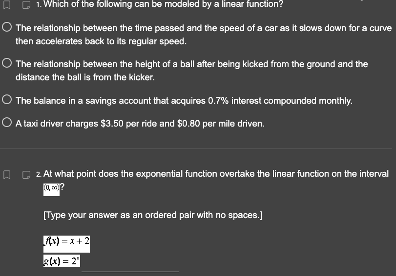 1. Which of the following can be modeled by a linear function?
The relationship between the time passed and the speed of a car as it slows down for a curve
then accelerates back to its regular speed.
口
The relationship between the height of a ball after being kicked from the ground and the
distance the ball is from the kicker.
O The balance in a savings account that acquires 0.7% interest compounded monthly.
O A taxi driver charges $3.50 per ride and $0.80 per mile driven.
2. At what point does the exponential function overtake the linear function on the interval
(0,co)?
[Type your answer as an ordered pair with no spaces.]
Ax)=x+2
g(x) = 2*