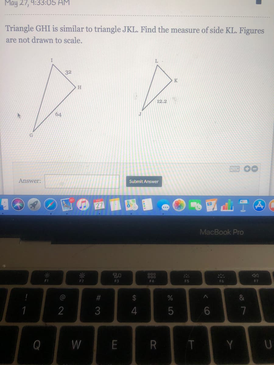 May 27, 9:33:05 AM
Triangle GHI is similar to triangle JKL. Find the measure of side KL. Figures
are not drawn to scale.
32
K
H
12.2
64
Answer:
Submit Answer
MAY
27
MacBook Pro
000
000
F1
F2
F3
F4
F5
F6
F7
@
23
2
3
5
7
Q
W
R
Y
CO
