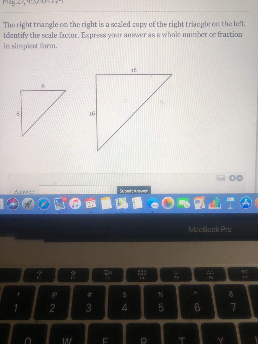 May 27,
2:04 HIM
The right triangle on the right is a scaled copy of the right triangle on the left.
Identify the scale factor. Express your answer as a whole number or fraction
in simplest form.
16
8.
16
Answer:
Submit Answer
27
MacBook Pro
80
000
000
F1
F2
F3
F4
F5
F6
F7
@
%23
3
7
W
< CO
