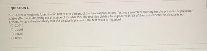 QUESTION 8
Disco Fever is randomly found in one half of one percent of the general population. Testing a swatch of clothing for the presence of polyester
is 99% effective in detecting the presence of this disease. The test also yields a false-positive in 4% of the cases where the disease is not
present. What is the probability that the disease is present if the test result is negative?
0.0010
0.0005
0.0001
0.005