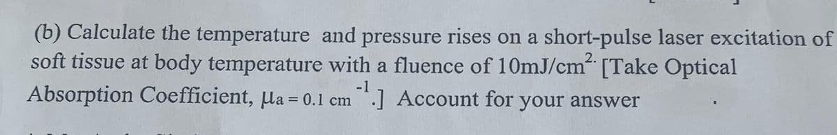 (b) Calculate the temperature and pressure rises on a short-pulse laser excitation of
soft tissue at body temperature with a fluence of 10mJ/cm [Take Optical
-1
Absorption Coefficient, µa = 0.1 cm.] Account for your answer
2.
