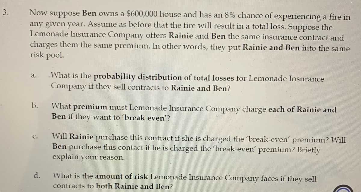 **Insurance Premiums and Risk Management Case Study**

**Scenario:**

Ben owns a $600,000 house and faces an 8% chance of experiencing a fire in any given year. Assume that a fire will result in a total loss of the house. The Lemonade Insurance Company offers Rainie and Ben the same insurance contract, charging them the same premium and pooling them in the same risk group.

### Questions:

1. **Probability Distribution of Total Losses:**
   - Calculate the probability distribution of total losses for Lemonade Insurance Company if they sell insurance contracts to both Rainie and Ben.

2. **Break-Even Premium Calculation:**
   - Determine the premium amount that Lemonade Insurance Company must charge each of Rainie and Ben to break even.

3. **Purchase Decision at Break-Even Premium:**
   - Assess whether Rainie will purchase the insurance contract if she is charged the break-even premium, and if Ben would do the same. Provide a brief explanation for each.

4. **Risk Assessment:**
   - Analyze the amount of risk Lemonade Insurance Company faces if they sell contracts to both Rainie and Ben.

This case study is designed to help students understand real-world applications of probability, risk management, and actuarial science in the context of the insurance industry.