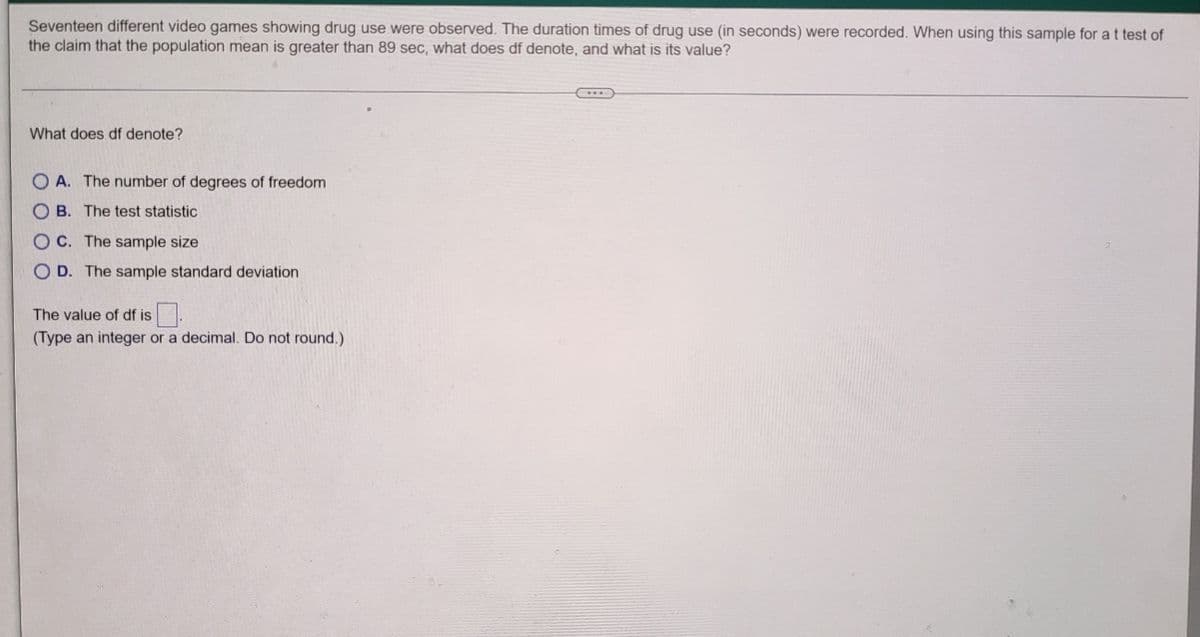 Seventeen different video games showing drug use were observed. The duration times of drug use (in seconds) were recorded. When using this sample for a t test of
the claim that the population mean is greater than 89 sec, what does df denote, and what is its value?
What does df denote?
OA. The number of degrees of freedom
OB. The test statistic
OC. The sample size
OD. The sample standard deviation
The value of df is
(Type an integer or a decimal. Do not round.)