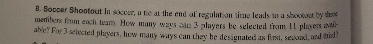 8. Soccer Shootout In soccer, a tie at the end of regulation time leads to a shootout by three
members from each team. How many ways can 3 players be selected from 11 players avan
able? For 3 selected players, how many ways can they be designated as first, second, and third
