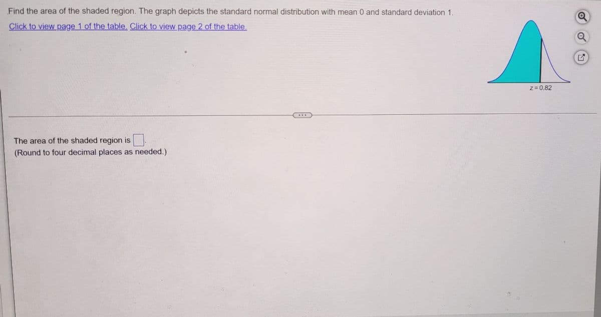 Find the area of the shaded region. The graph depicts the standard normal distribution with mean 0 and standard deviation 1.
Click to view page 1 of the table. Click to view page 2 of the table.
The area of the shaded region is
(Round to four decimal places as needed.).
Z=0.82
Q