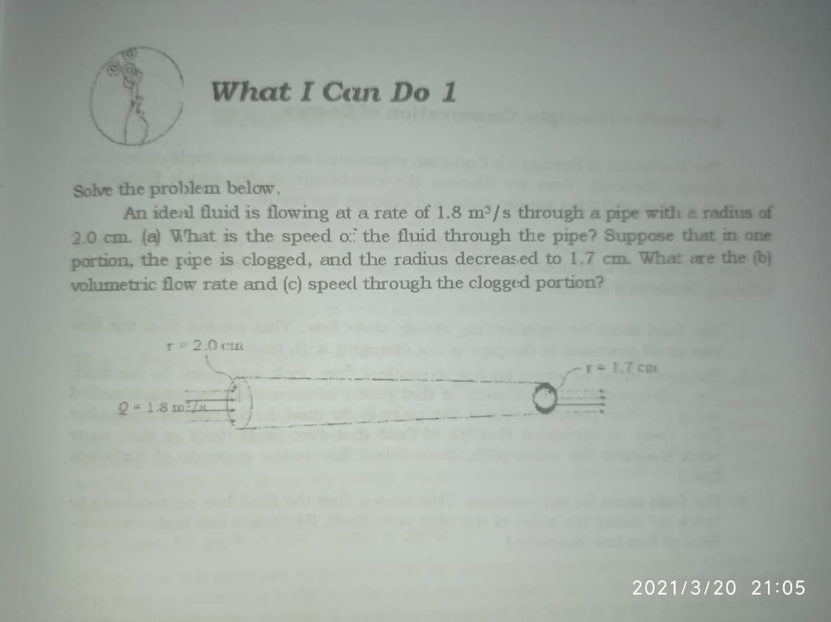 What I Can Do 1
Solve the problem below.
An ideal fluid is flowing at a rate of 1.8 m³/s through a pipe with a radius of
2.0 cm. (a) What is the speed o the fluid through the pipe? Suppose that in one
portion, the pipe is clogged, and the radius decreas.ed to 1.7 cm. What are the (b)
volumetric flow rate and (c) speed through the clogged portion?
I 2.0 CIa
rD1.7 cm
2 - 1.8 sm
2021/3/20 21:05
