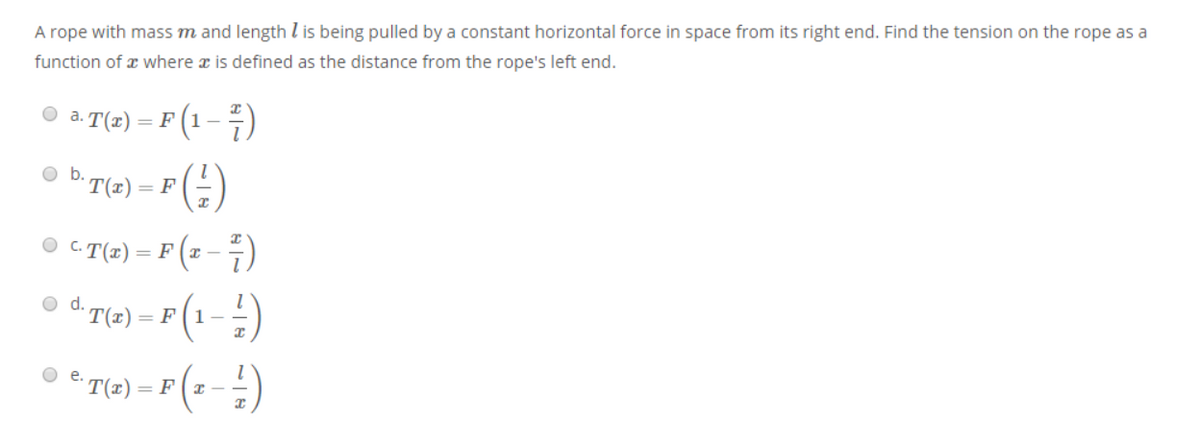 A rope with mass m and length l is being pulled by a constant horizontal force in space from its right end. Find the tension on the rope as a
function of x where x is defined as the distance from the rope's left end.
O a. T(1)
F (1 - 7)
o b. T(I)
(:)
= F
O C.T(x)
= F (2 – 4)
o d. T(x)
= F(1-
O e.
T(z)
= F(x -
