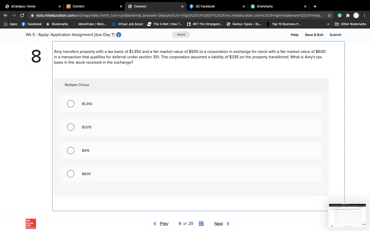 S eCampus: Home
Content
6 Connect
(3) Facebook
Grammarly
i ezto.mheducation.com/ext/map/index.html?_con=con&external_browser=0&launchUrl=https%253A%252F%252Flms.mheducation.com%252Fmghmiddleware%252Fmhep...
I Apps
f Facebook
* Bookmarks
MovieTube | Watc.
Virtual Job Scout
The 3-Bet | How T..
D #01 The Strongest.
Genius Types - Bu.
Top 10 Business .
A Other Bookmarks
Wk 5 - Apply: Application Assignment (due Day 7] 6
Saved
Help
Save & Exit
Submit
8.
Amy transfers property with a tax basis of $1,350 and a fair market value of $935 to a corporation in exchange for stock with a fair market value of $600
in a transaction that qualifies for deferral under section 351. The corporation assumed a liability of $335 on the property transferred. What is Amy's tax
basis in the stock received in the exchange?
Multiple Choice
$1,350
$1,015
$915
$600
8 of 20 H
Graw
< Prey
Next >
