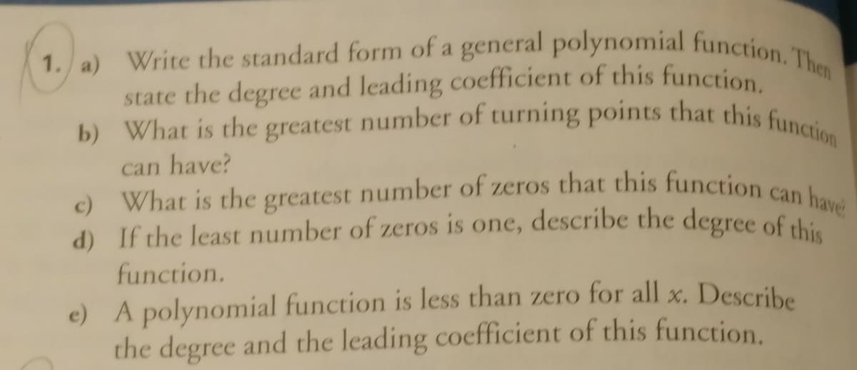 state the degree and leading coefficient of this function.
d) If the least number of zeros is one, describe the degree of this
What is the greatest number of zeros that this function can F
1. a) Write the standard form of a general polynomial function. Then
b) What is the greatest number of turning points that this function
can have?
c)
have
d) If the least number of zeros is one, describe the degree of thi
function.
e) A polynomial function is less than zero for all x. Describe
the degree and the leading coefficient of this function.
