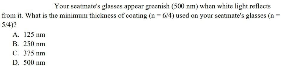 Your seatmate's glasses appear greenish (500 nm) when white light reflects
from it. What is the minimum thickness of coating (n = 6/4) used on your seatmate's glasses (n =
5/4)?
A. 125 nm
B. 250 nm
C. 375 nm
D. 500 nm