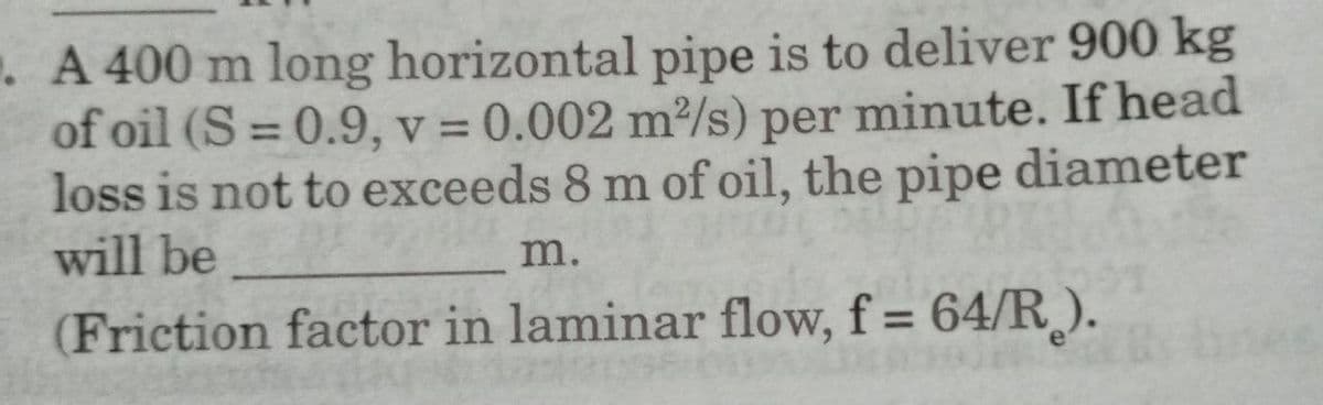 . A 400 m long horizontal pipe is to deliver 900 kg
of oil (S=0.9, v = 0.002 m²/s) per minute. If head
loss is not to exceeds 8 m of oil, the pipe diameter
will be
m.
(Friction factor in laminar flow, f = 64/R).