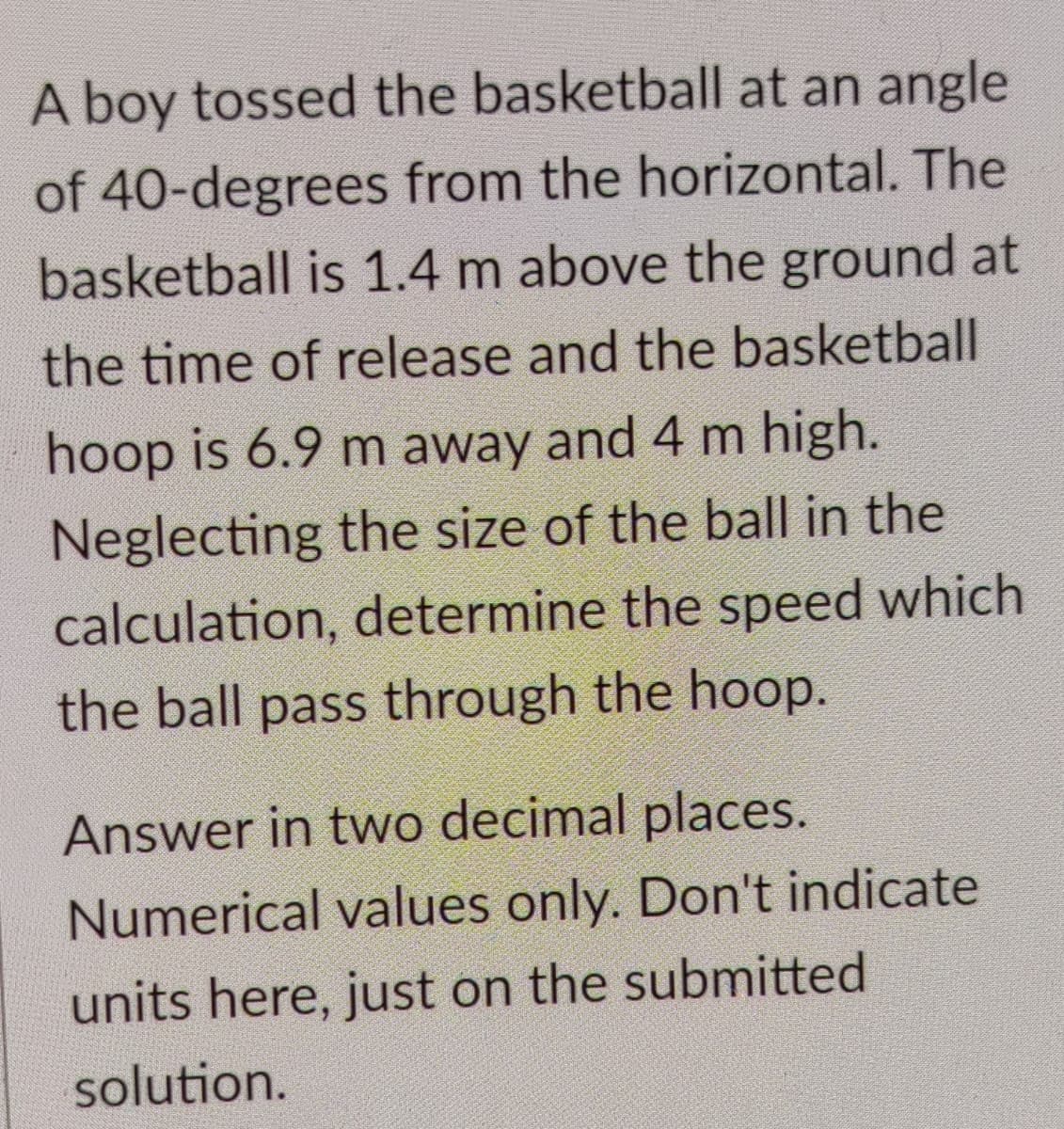 A boy tossed the basketball at an angle
of 40-degrees from the horizontal. The
basketball is 1.4 m above the ground at
the time of release and the basketball
hoop is 6.9 m away and 4 m high.
Neglecting the size of the ball in the
calculation, determine the speed which
the ball pass through the hoop.
Answer in two decimal places.
Numerical values only. Don't indicate
units here, just on the submitted
solution.
