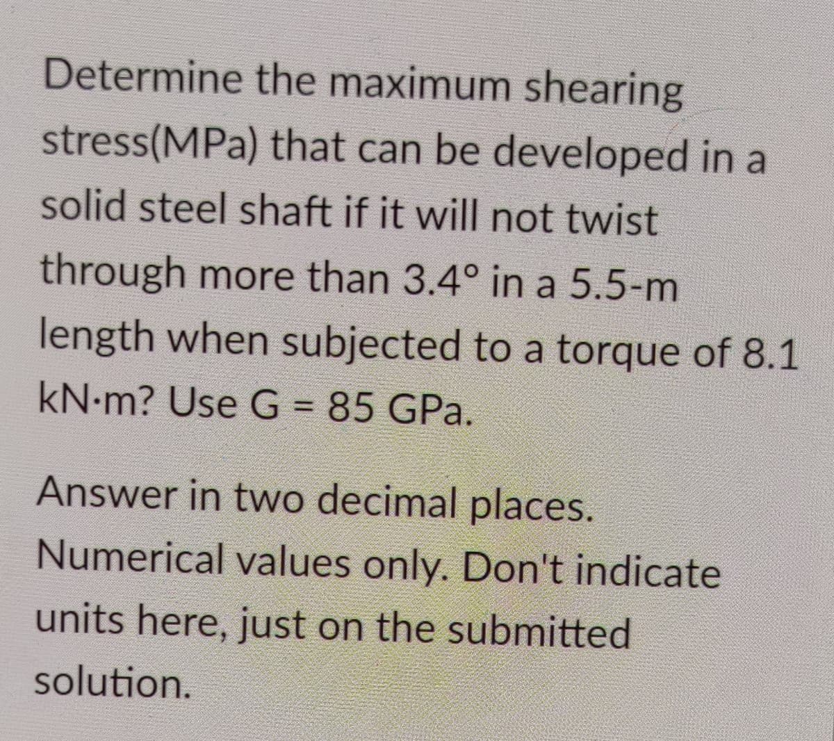 Determine the maximum shearing
stress(MPa) that can be developed in a
solid steel shaft if it will not twist
through more than 3.4° in a 5.5-m
length when subjected to a torque of 8.1
kN-m? Use G = 85 GPa.
%3D
Answer in two decimal places.
Numerical values only. Don't indicate
units here, just on the submitted
solution.
