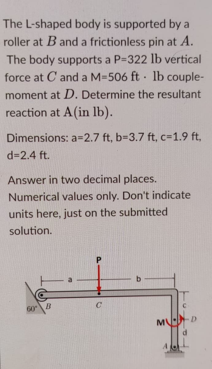 The L-shaped body is supported by a
roller at B and a frictionless pin at A.
The body supports a P=322 lb vertical
force at C and a M=506 ft · 1lb couple-
moment at D. Determine the resultant
reaction at A(in lb).
Dimensions: a3D2.7 ft, b=D3.7 ft, c=1.9 ft,
d=2.4 ft.
Answer in two decimal places.
Numerical values only. Don't indicate
units here, just on the submitted
solution.
60°
b.
