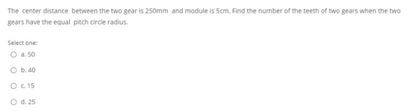 The center distance between the two gear is 250mm and module is 5cm. Find the number of the teeth of two gears when the two
gears have the equal pitch circle radius.
Select one:
O a. 50
O b. 40
O C. 15
O d. 25
