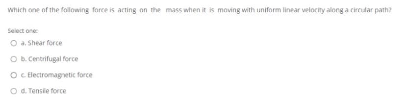 Which one of the following force is acting on the mass when it is moving with uniform linear velocity along a circular path?
Select one:
O a. Shear force
O b. Centrifugal force
O . Electromagnetic force
O d. Tensile force
