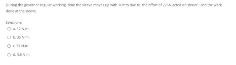 During the governor regular working time the sleeve moves up with 16mm due to the effort of 225N acted on sleeve. Find the work
done at the sleeve.
Select one:
O a. 12 N-m
O b. 35 N-m
O .57 N-m
O d. 3.6 N-m
