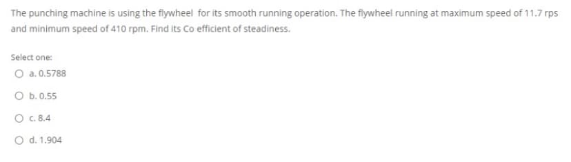 The punching machine is using the flywheel for its smooth running operation. The flywheel running at maximum speed of 11.7 rps
and minimum speed of 410 rpm. Find its Co efficient of steadiness.
Select one:
O a. 0.5788
O b. 0.55
O c. 8.4
O d. 1.904
