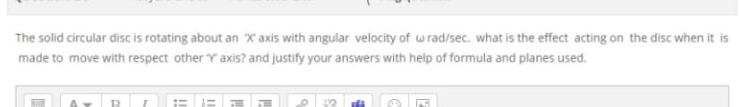 The solid circular disc is rotating about an X' axis with angular velocity of wrad/sec. what is the effect acting on the disc when it is
made to move with respect other Y' axis? and justify your answers with help of formula and planes used.
