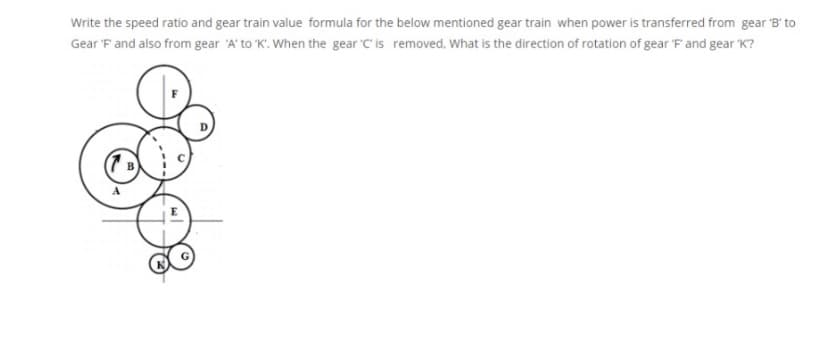 Write the speed ratio and gear train value formula for the below mentioned gear train when power is transferred from gear B' to
Gear 'F and also from gear 'A' to 'K'. When the gear 'C' is removed, What is the direction of rotation of gear 'F and gear K?
