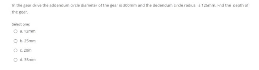 In the gear drive the addendum circle diameter of the gear is 300mm and the dedendum circle radius is 125mm. Fnd the depth of
the gear.
Select one:
O a. 12mm
O b. 25mm
O C. 20m
O d. 35mm
