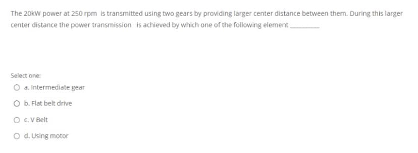 The 20kW power at 250 rpm is transmitted using two gears by providing larger center distance between them. During this larger
center distance the power transmission is achieved by which one of the following element
Select one:
O a. Intermediate gear
O b. Flat belt drive
O C. V Belt
O d. Using motor
