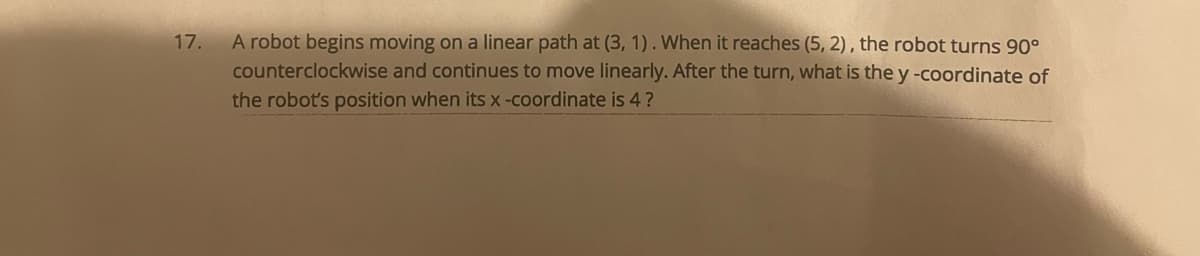 ### Problem Statement

17. A robot begins moving on a linear path at (3, 1). When it reaches (5, 2), the robot turns 90° counterclockwise and continues to move linearly. After the turn, what is the y-coordinate of the robot's position when its x-coordinate is 4? 

---

### Analysis

Let's break this down step by step:
1. **Initial Movement**:
   - The robot moves from point \( (3, 1) \) to point \( (5, 2) \).

2. **Direction of Initial Path**:
   - Calculate the slope of the path from \( (3, 1) \) to \( (5, 2) \):
     \[
     \text{slope} = \frac{2 - 1}{5 - 3} = \frac{1}{2}
     \]
   - The direction of this path is \( \frac{1}{2} \).

3. **90° Counterclockwise Turn**:
   - A 90° counterclockwise turn means the direction perpendicular to the original direction. The slope of the new path will be the negative reciprocal of the original slope:
     \[
     \text{new slope} = -\frac{1}{\left(\frac{1}{2}\right)} = -2
     \]

4. **Equation of New Path**:
   - We use the point-slope form of the line equation to find the equation of the new path through point \( (5, 2) \):
     \[
     y - 2 = -2(x - 5)
     \]
     Simplify the equation:
     \[
     y - 2 = -2x + 10
     \]
     \[
     y = -2x + 12
     \]

5. **Finding the y-coordinate when x = 4**:
   - Substitute \( x = 4 \) into the equation of the new path:
     \[
     y = -2(4) + 12
     \]
     \[
     y = -8 + 12
     \]
     \[
     y = 4
     \]

### Conclusion

The y-coordinate of the robot's position when its x-coordinate is 4 is \(\boxed{4}\).