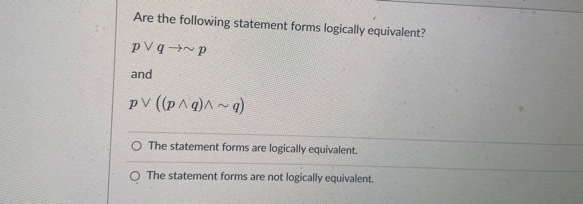 Are the following statement forms logically equivalent?
p V q →~ p
and
pV ((p^ g)^
~ g)
O The statement forms are logically equivalent.
O The statement forms are not logically equivalent.
