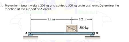 1. The uniform beam weighs 200 kg and carries a 500 kg crate as shown. Determine the
reaction at the support at A and B.
-
2.4 m
1.2 m
500 kg
B
A
