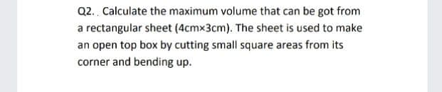 Q2. Calculate the maximum volume that can be got from
a rectangular sheet (4cmx3cm). The sheet is used to make
an open top box by cutting small square areas from its
corner and bending up.
