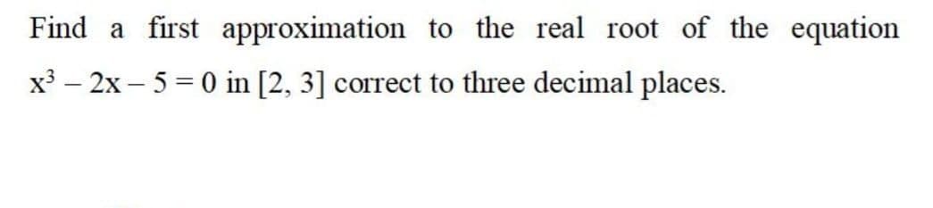 Find a first approximation to the real root of the equation
x³ – 2x – 5 = 0 in [2, 3] correct to three decimal places.
