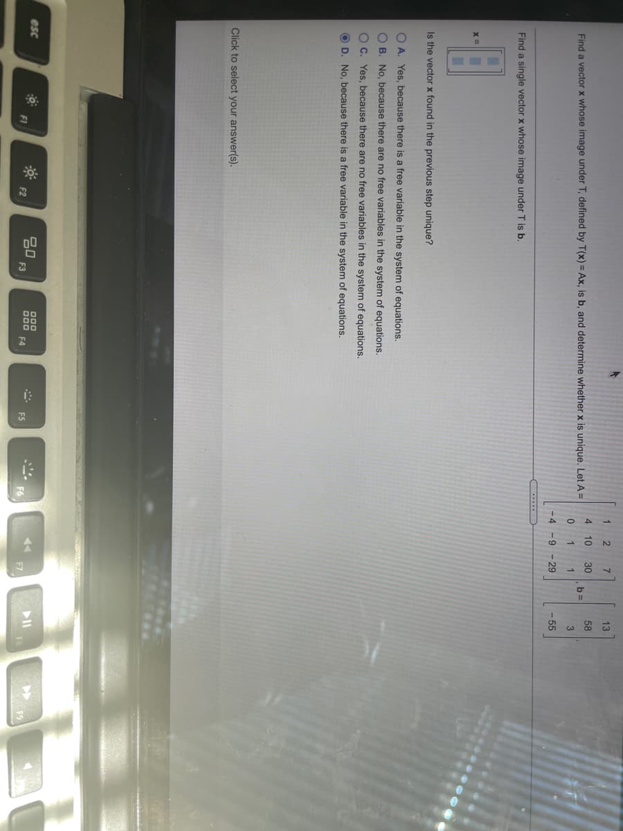 1.
4 10
30
58
Find a vector x whose image under T, defined by T(x) = Ax, is b, and determine whether x is unique. Let A =
b =
1
1
- 4
-9 - 29
55
Find a single vector x whose image under T is b.
Is the vector x found in the previous step unique?
O A. Yes, because there is a free variable in the system of equations.
O B. No, because there are no free variables in the system of equations.
O C. Yes, because there are no free variables in the system of equations.
O D. No, because there is a free variable in the system of equations.
Click to select your answer(s).
80
F3
esc
000 F4
* F5
II
F9
F1
F2
F7

