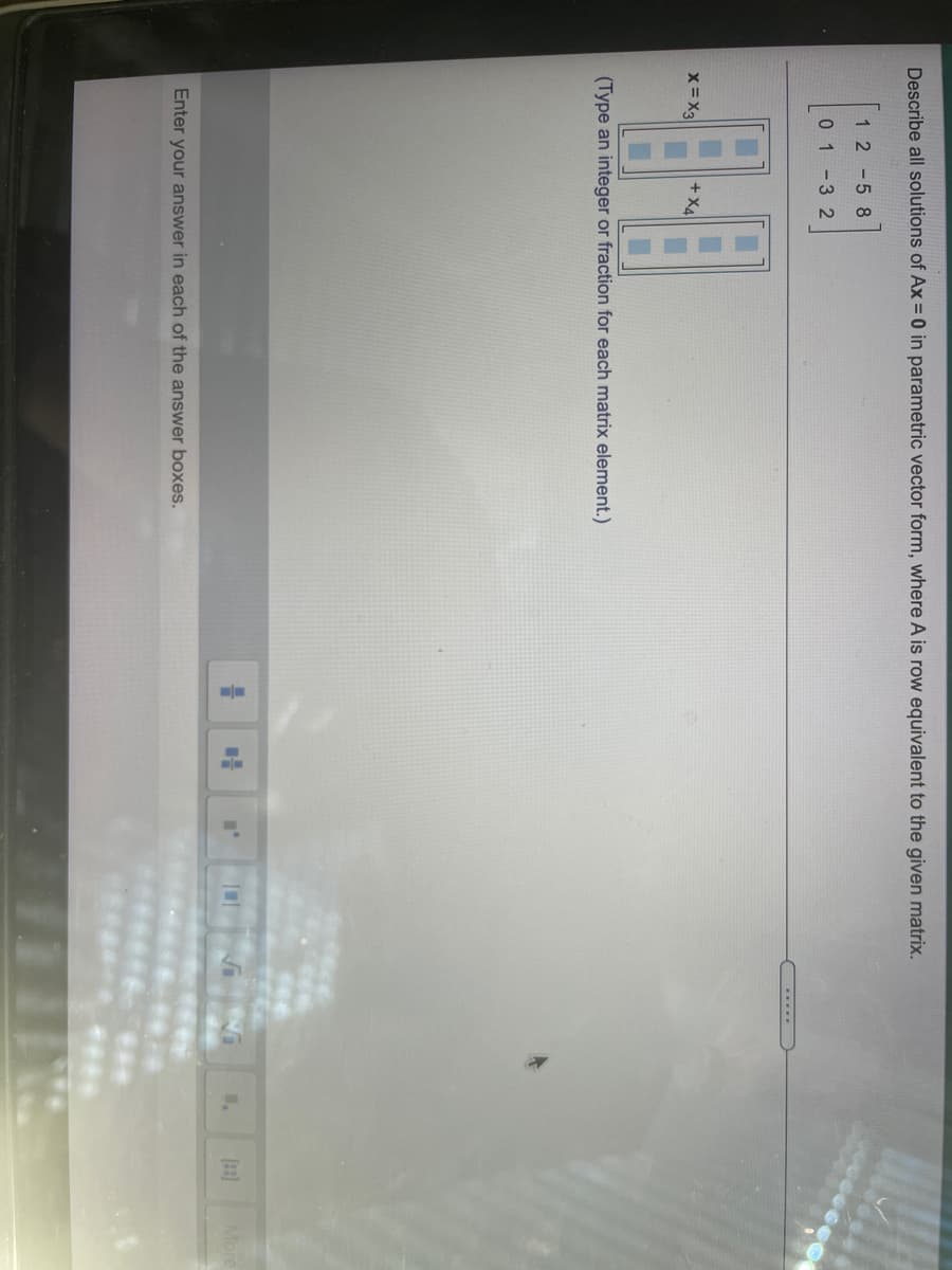 Describe all solutions of Ax = 0 in parametric vector form, where A is row equivalent to the given matrix.
1 2-58
01-32
.....
x= X3
+ X4
(Type an integer or fraction for each matrix element.)
More
Enter your answer in each of the answer boxes.
