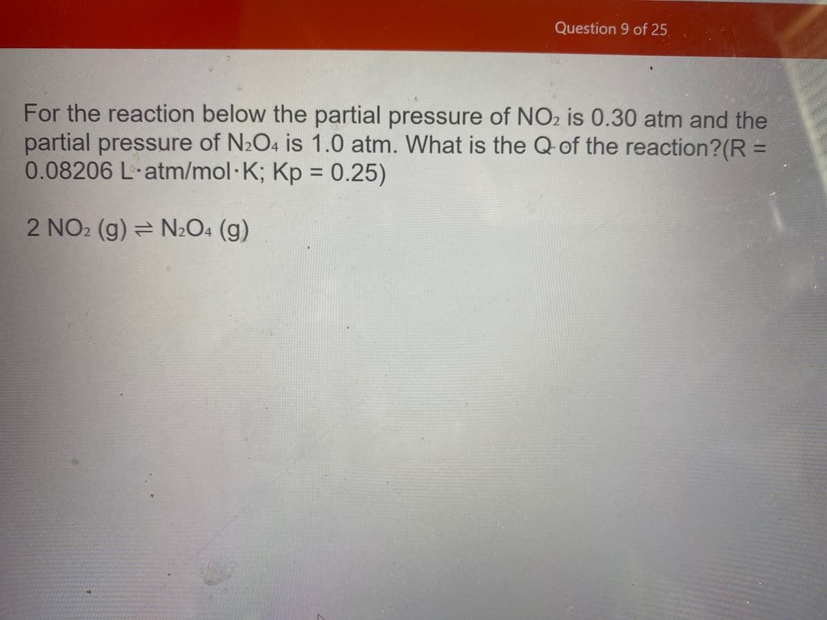 Question 9 of 25
For the reaction below the partial pressure of NO2 is 0.30 atm and the
partial pressure of N2O4 is 1.0 atm. What is the Q-of the reaction?(R =
0.08206 L-atm/mol·K; Kp = 0.25)
%3D
2 NO2 (g) = N2O4 (g)
