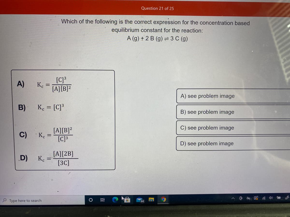 Question 21 of 25
Which of the following is the correct expression for the concentration based
equilibrium constant for the reaction:
A (g) + 2 B (g) = 3 C (g)
[C]*
K.
[A][B]?
A)
A) see problem image
B)
K. = [C]³
B) see problem image
C) see problem image
C)
[A][B]?
K. =
[C]3
D) see problem image
[A][2B]
K. =
[3C]
D)
P Type here to search
68
近
