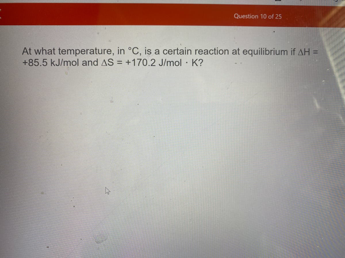 Question 10 of 25
At what temperature, in °C, is a certain reaction at equilibrium if AH =
+85.5 kJ/mol and AS = +170.2 J/mol K?
%3D
