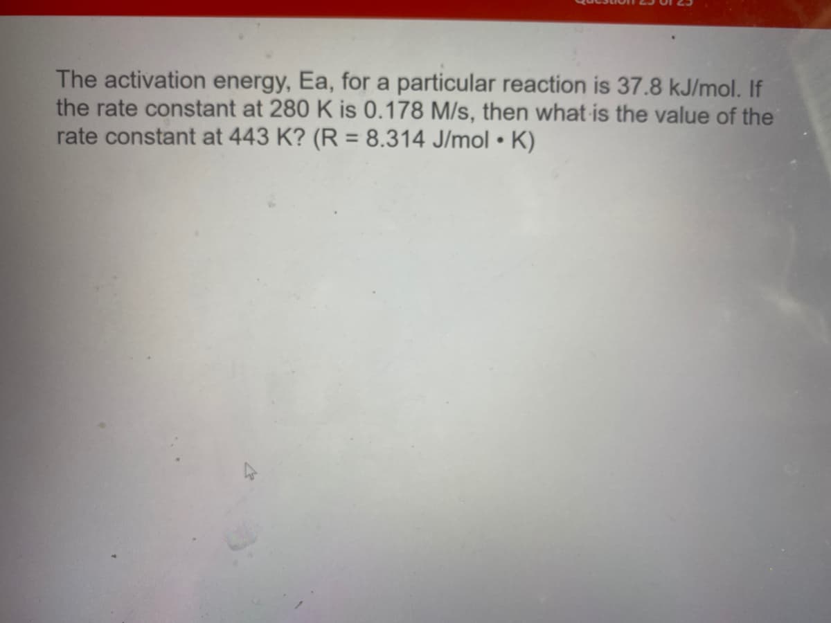 The activation energy, Ea, for a particular reaction is 37.8 kJ/mol. If
the rate constant at 280 K is 0.178 M/s, then what is the value of the
rate constant at 443 K? (R = 8.314 J/mol • K)
%3D
