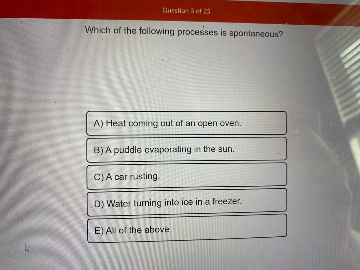 Question 3 of 25
Which of the following processes is spontaneous?
A) Heat coming out of an open oven.
B) A puddle evaporating in the sun.
C) A car rusting.
D) Water turning into ice in a freezer.
E) All of the above
