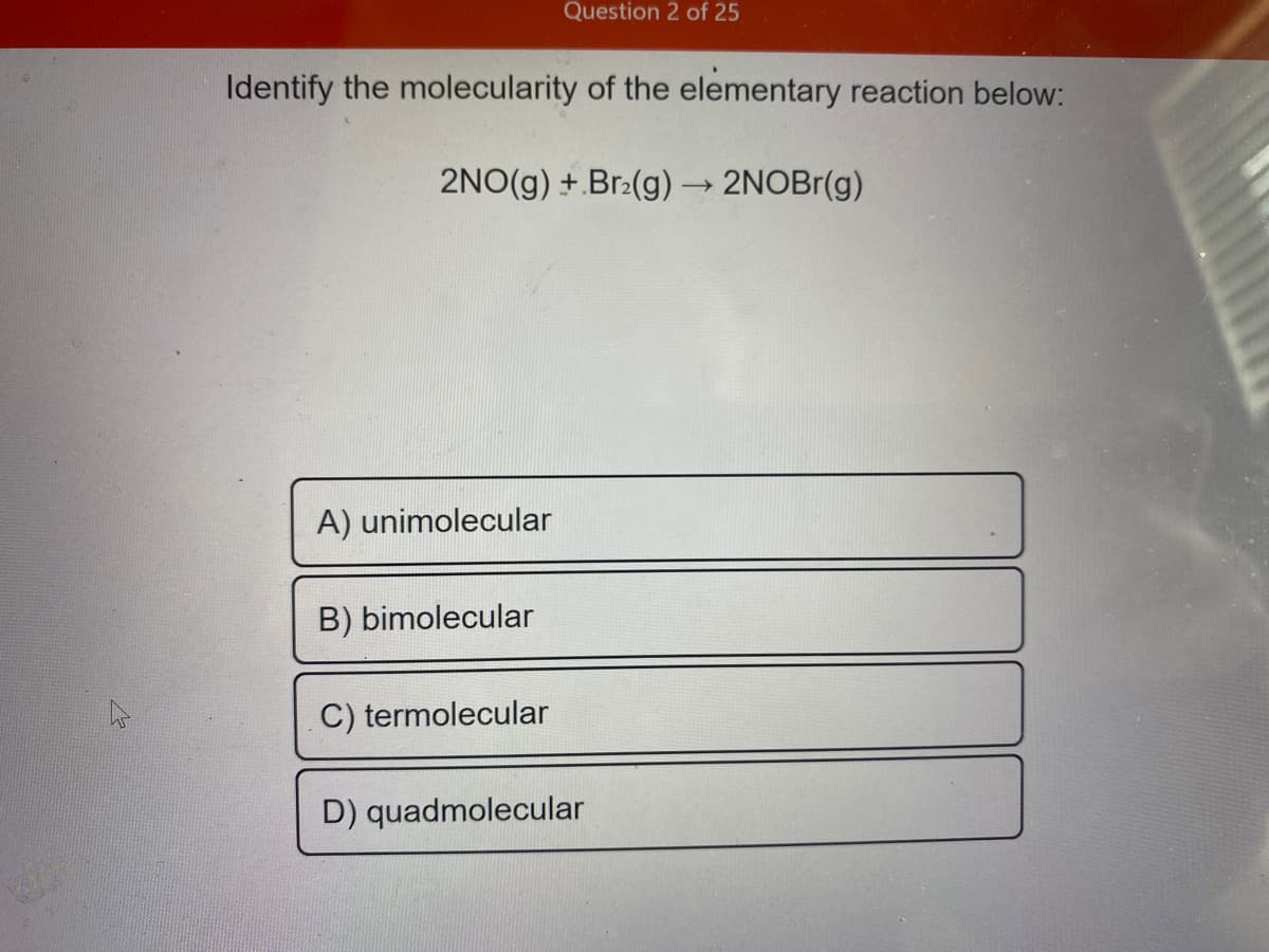 Question 2 of 25
Identify the molecularity of the elementary reaction below:
2NO(g) +.Br-(g) → 2NOB1(g)
A) unimolecular
B) bimolecular
C) termolecular
D) quadmolecular
