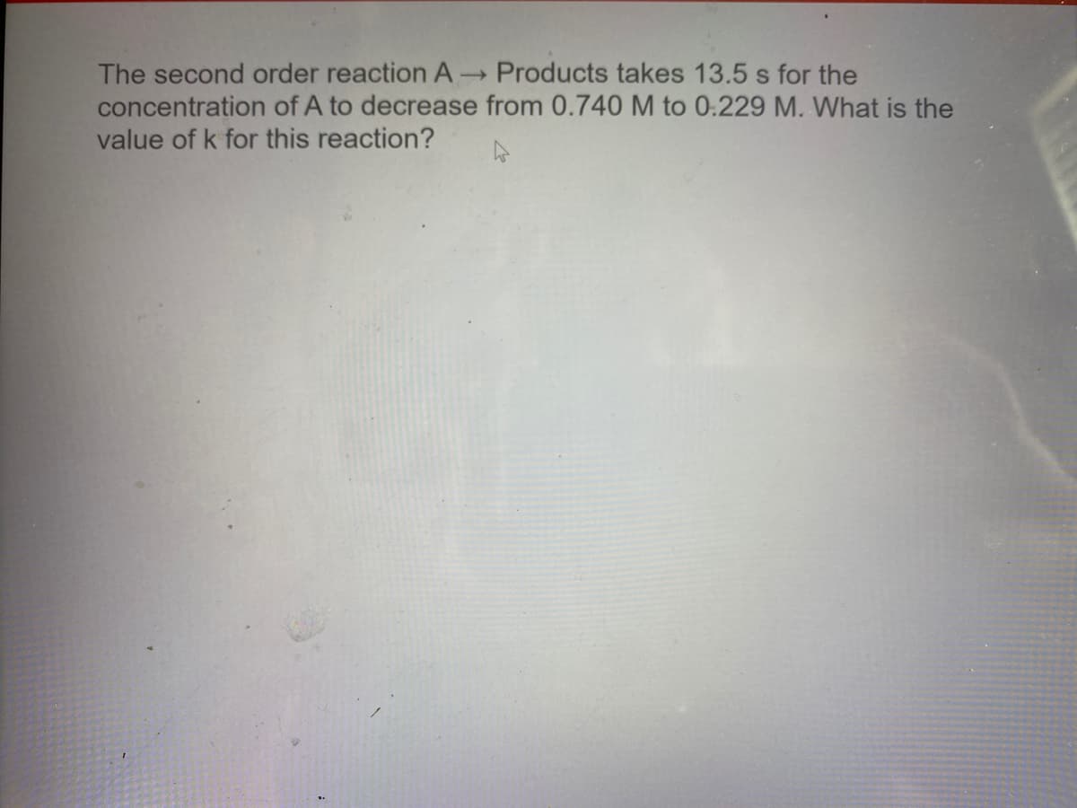 The second order reaction A Products takes 13.5 s for the
concentration of A to decrease from 0.740 M to 0:229 M. What is the
value of k for this reaction?
