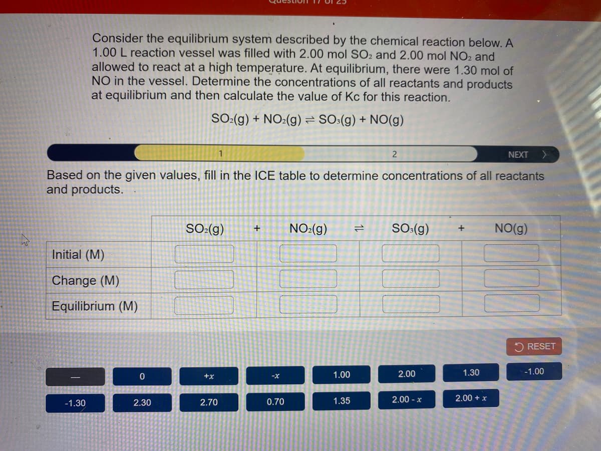 Consider the equilibrium system described by the chemical reaction below. A
1.00 L reaction vessel was filled with 2.00 mol SO2 and 2.00 mol NO2 and
allowed to react at a high temperature. At equilibrium, there were 1.30 mol of
NO in the vessel. Determine the concentrations of all reactants and products
at equilibrium and then calculate the value of Kc for this reaction.
SO:(g) + NO2(g) = SO:(g) + NO(g)
1
2
NEXT
Based on the given values, fill in the ICE table to determine concentrations of all reactants
and products.
SO:(g)
NO:(g)
SO:(g)
NO(g)
+
Initial (M)
Change (M)
Equilibrium (M)
RESET
1.00
2.00
1.30
-1.00
+x
-X-
-1.30
2.30
2.70
0.70
1.35
2.00 - x
2.00 + x
