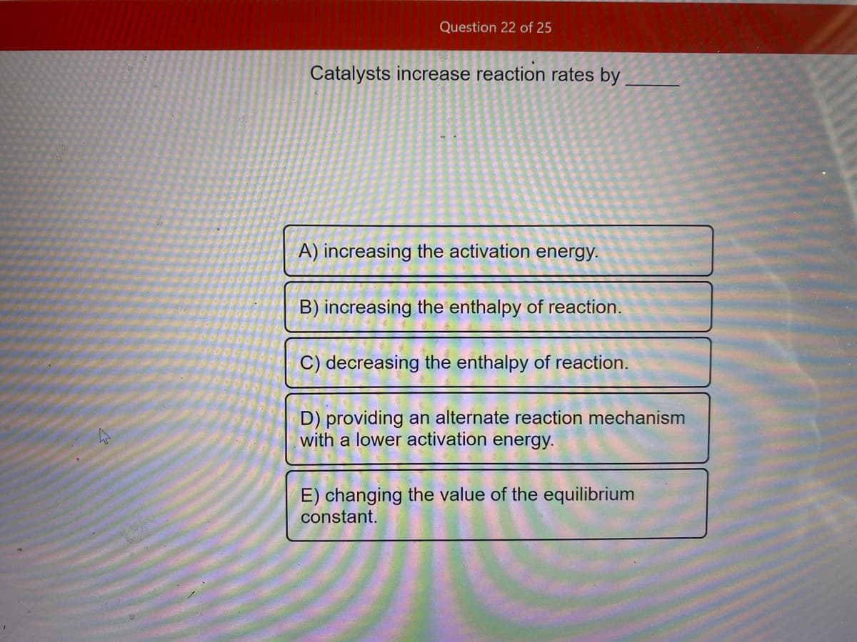 Question 22 of 25
Catalysts increase reaction rates by
A) increasing the activation energy.
B) increasing the enthalpy of reaction.
C) decreasing the enthalpy of reaction.
D) providing an alternate reaction mechanism
with a lower activation energy.
E) changing the value of the equilibrium
constant.
