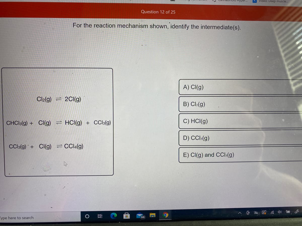 Video: Deep muscle..
Question 12 of 25
For the reaction mechanism shown, identify the intermediate(s).
A) Cl(g)
Cl2(g)
2CI(g)
B) Cl:(g)
CHCI3(g) + CI(g)
HCI(g) + CCI3(g)
C) HCl(g)
D) CCI:(g)
CCIC(g) + CI(g) =CCI4(g)
E) CI(g) and CCl:(g)
ype here to search
68
近
