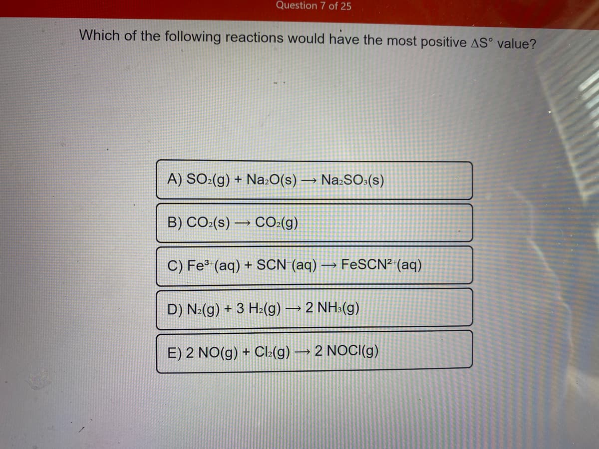 Question 7 of 25
Which of the following reactions would have the most positive AS° value?
A) SO:(g) + Na:O(s) → Na:SO:(s)
B) CO:(s) → CO:(g)
C) Fe³ (aq) + SCN (aq)
FESCN² (aq)
D) N:(g) + 3 H:(g) → 2 NH:(g)
E) 2 NO(g) + Cla(g) → 2 NOCI(g)
