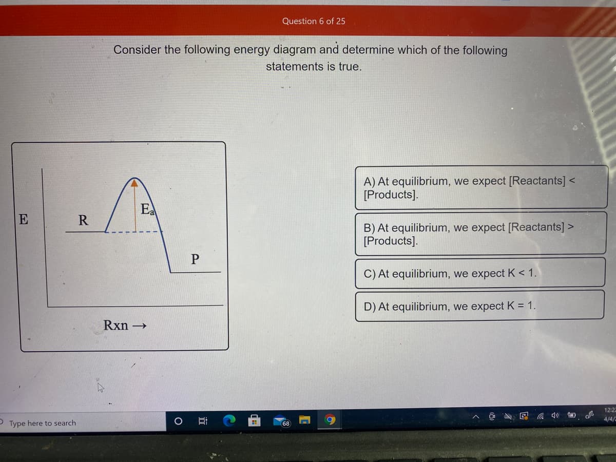 Question 6 of 25
Consider the following energy diagram and determine which of the following
statements is true.
A) At equilibrium, we expect [Reactants] <
[Products].
Ea
E
R
B) At equilibrium, we expect [Reactants] >
[Products].
P
C) At equilibrium, we expect K < 1.
D) At equilibrium, we expect K = 1.
Rxn →
12:2
4/4/
P Type here to search
68
近
